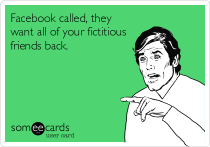 Facebook called, they
want all of your fictitious
friends back.