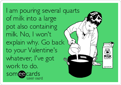 I am pouring several quarts
of milk into a large
pot also containing
milk. No, I won't
explain why. Go back
to your Valentine's
whatever, I've got
work to do.