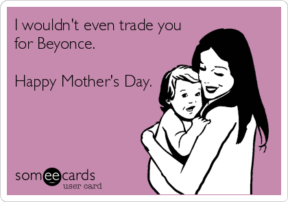 I wouldn't even trade you
for Beyonce.

Happy Mother's Day.