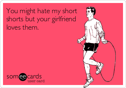 You might hate my short
shorts but your girlfriend
loves them.