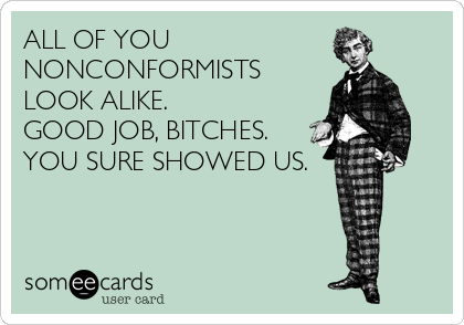 ALL OF YOU 
NONCONFORMISTS
LOOK ALIKE.
GOOD JOB, BITCHES.
YOU SURE SHOWED US.