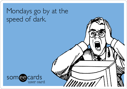 Mondays go by at the 
speed of dark.