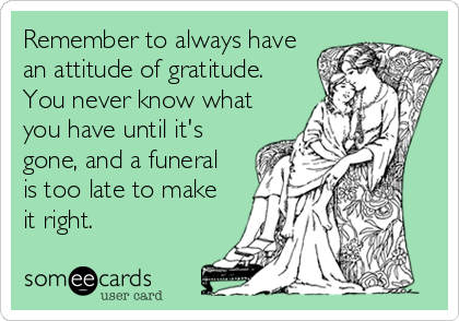 Remember to always have
an attitude of gratitude.
You never know what
you have until it's
gone, and a funeral 
is too late to make
it right.