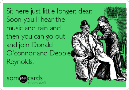 Sit here just little longer, dear.
Soon you'll hear the
music and rain and
then you can go out
and join Donald
O'connor and Debbie
Reynolds.