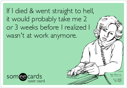 If I died & went straight to hell,
it would probably take me 2
or 3 weeks before I realized I
wasn't at work anymore.