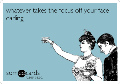 whatever takes the focus off your face
darling!
