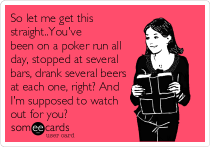 So let me get this
straight..You've 
been on a poker run all
day, stopped at several
bars, drank several beers
at each one, right? And
I'm supposed to watch 
out for you?