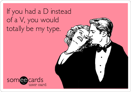 If you had a D instead 
of a V, you would
totally be my type.