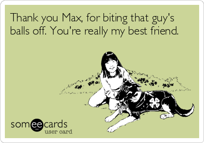 Thank you Max, for biting that guy's
balls off. You're really my best friend.