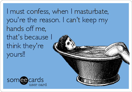 I must confess, when I masturbate,
you're the reason. I can't keep my
hands off me,
that's because I
think they're
yours!!