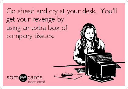 Go ahead and cry at your desk.  You'll
get your revenge by
using an extra box of
company tissues.