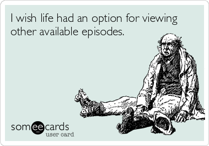 I wish life had an option for viewing
other available episodes.