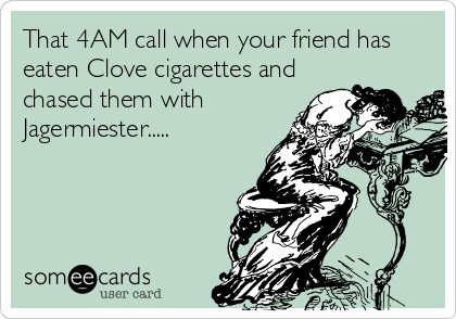 That 4AM call when your friend has
eaten Clove cigarettes and
chased them with
Jagermiester.....