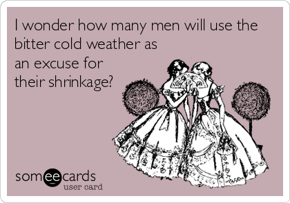I wonder how many men will use the
bitter cold weather as
an excuse for
their shrinkage?