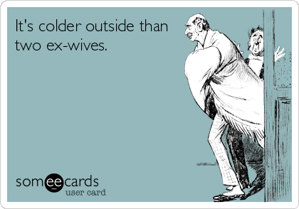 It's colder outside than
two ex-wives.
