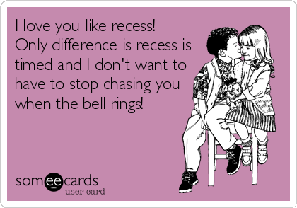 I love you like recess!
Only difference is recess is
timed and I don't want to
have to stop chasing you
when the bell rings!