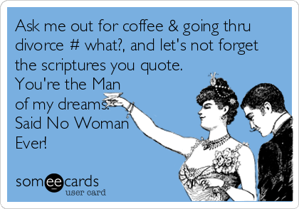 Ask me out for coffee & going thru
divorce # what?, and let's not forget
the scriptures you quote.
You're the Man
of my dreams.
Said No Woman
Ever!