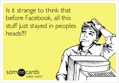 Is it strange to think that
before Facebook, all this
stuff just stayed in peoples
heads?!?