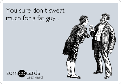 You sure don't sweat
much for a fat guy...