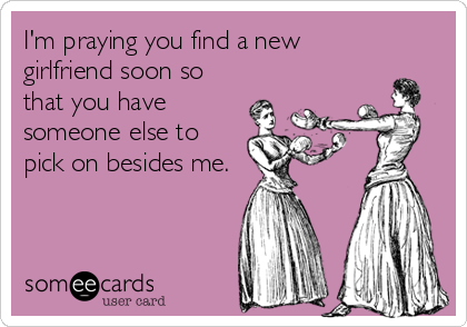 I'm praying you find a new
girlfriend soon so
that you have
someone else to
pick on besides me.