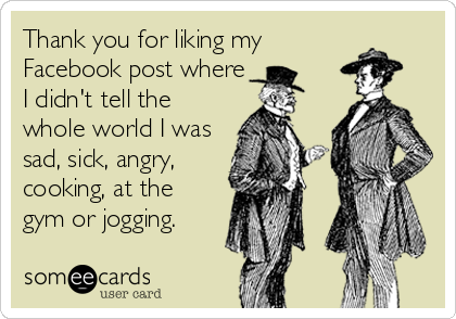Thank you for liking my
Facebook post where
I didn't tell the
whole world I was
sad, sick, angry,
cooking, at the
gym or jogging.
