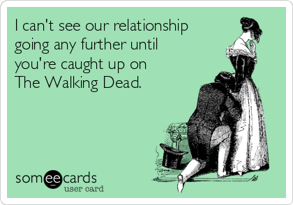 I can't see our relationship
going any further until
you're caught up on 
The Walking Dead.