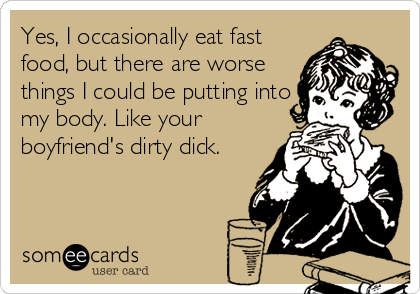 Yes, I occasionally eat fast
food, but there are worse
things I could be putting into
my body. Like your
boyfriend's dirty dick.