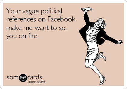 Your vague political
references on Facebook
make me want to set
you on fire.