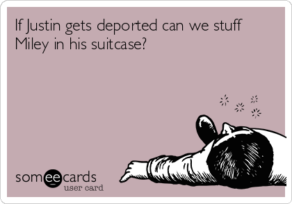 If Justin gets deported can we stuff
Miley in his suitcase?