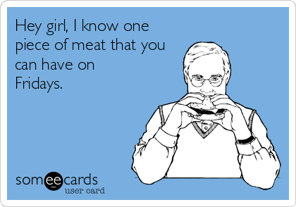 Hey girl, I know one
piece of meat that you
can have on
Fridays.