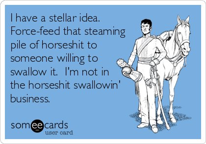 I have a stellar idea. 
Force-feed that steaming
pile of horseshit to
someone willing to
swallow it.  I'm not in
the horseshit swallowin'
business.