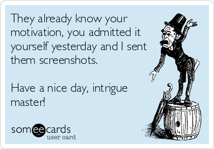 They already know your
motivation, you admitted it
yourself yesterday and I sent
them screenshots. 

Have a nice day, intrigue
master!