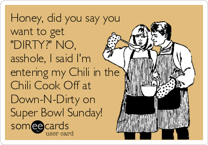 Honey, did you say you
want to get
"DIRTY?" NO,
asshole, I said I'm
entering my Chili in the
Chili Cook Off at
Down-N-Dirty on
Super Bowl Sunday!