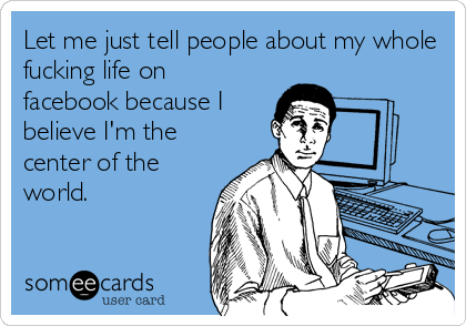 Let me just tell people about my whole
fucking life on
facebook because I
believe I'm the
center of the
world.