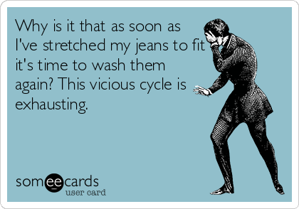 Why is it that as soon as
I've stretched my jeans to fit
it's time to wash them
again? This vicious cycle is
exhausting.