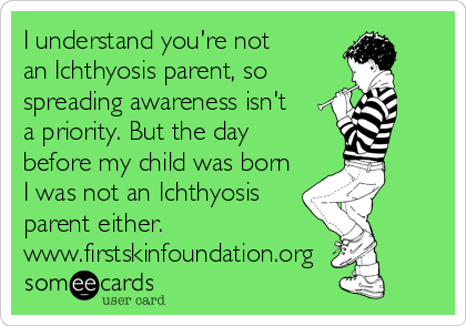 I understand you're not 
an Ichthyosis parent, so
spreading awareness isn't 
a priority. But the day
before my child was born
I was not an Ichthyosis
parent either.
www.firstskinfoundation.org