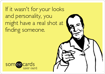 If it wasn't for your looks
and personality, you
might have a real shot at
finding someone.