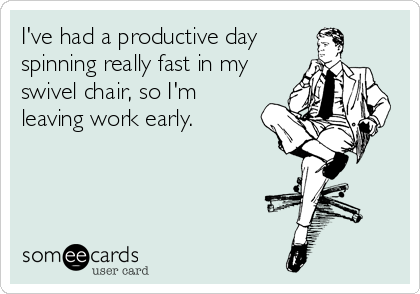 I've had a productive day
spinning really fast in my
swivel chair, so I'm
leaving work early.