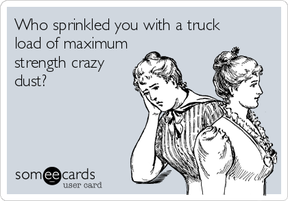 Who sprinkled you with a truck 
load of maximum
strength crazy
dust?