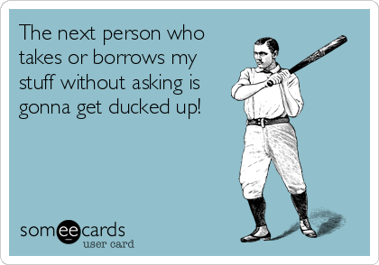 The next person who
takes or borrows my
stuff without asking is
gonna get ducked up!