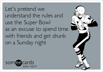 Let's pretend we
understand the rules and
use the Super Bowl
as an excuse to spend time
with friends and get drunk
on a Sunday night