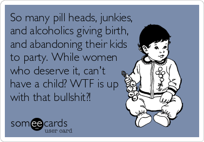 So many pill heads, junkies,
and alcoholics giving birth,
and abandoning their kids
to party. While women
who deserve it, can't
have a child? WTF is up
with that bullshit?!