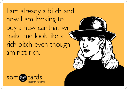 I am already a bitch and
now I am looking to
buy a new car that will
make me look like a
rich bitch even though I
am not rich.