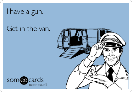 I have a gun.

Get in the van.
