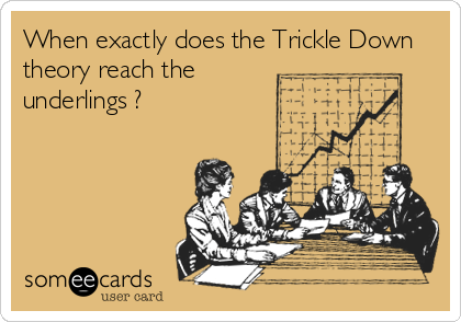 When exactly does the Trickle Down
theory reach the
underlings ?