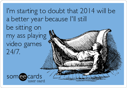 I'm starting to doubt that 2014 will be
a better year because I'll still
be sitting on
my ass playing
video games
24/7.