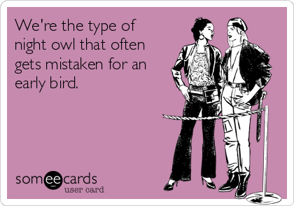 We're the type of 
night owl that often
gets mistaken for an
early bird.