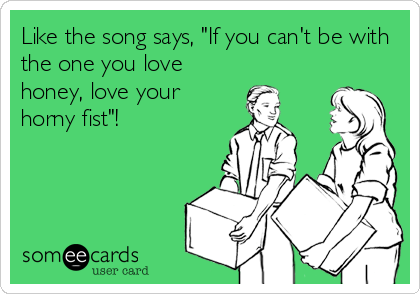 Like the song says, "If you can't be with
the one you love
honey, love your
horny fist"!