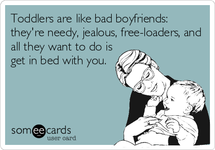 Toddlers are like bad boyfriends:
they're needy, jealous, free-loaders, and
all they want to do is
get in bed with you.