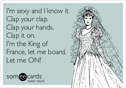 I'm sexy and I know it.
Clap your clap.
Clap your hands.
Clap it on.
I'm the King of
France, let me board.
Let me ON!